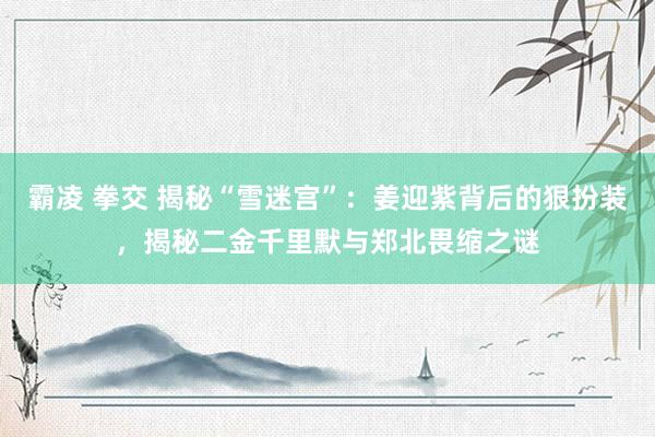 霸凌 拳交 揭秘“雪迷宫”：姜迎紫背后的狠扮装，揭秘二金千里默与郑北畏缩之谜
