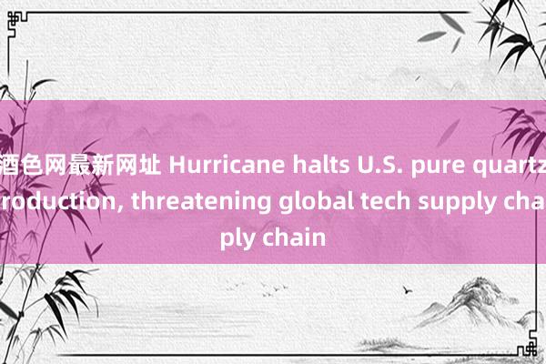 酒色网最新网址 Hurricane halts U.S. pure quartz production， threatening global tech supply chain