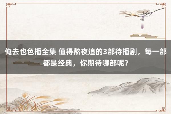 俺去也色播全集 值得熬夜追的3部待播剧，每一部都是经典，你期待哪部呢？