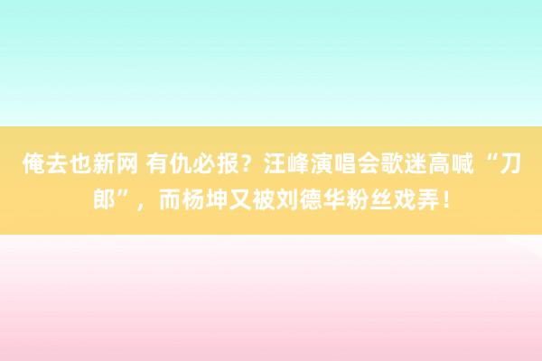 俺去也新网 有仇必报？汪峰演唱会歌迷高喊 “刀郎”，而杨坤又被刘德华粉丝戏弄！