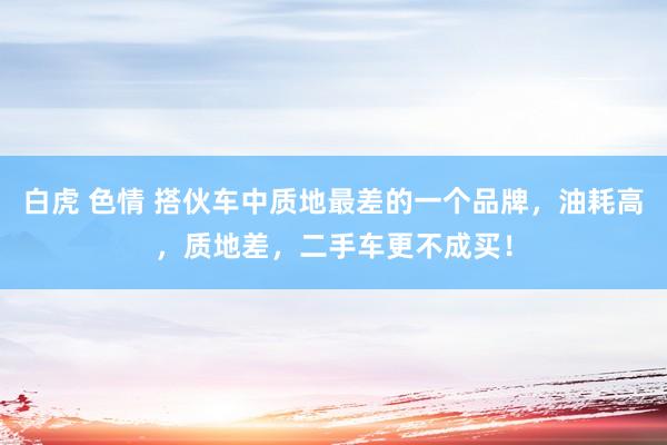 白虎 色情 搭伙车中质地最差的一个品牌，油耗高，质地差，二手车更不成买！