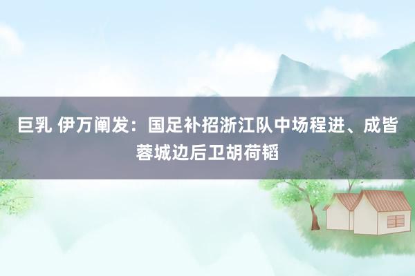 巨乳 伊万阐发：国足补招浙江队中场程进、成皆蓉城边后卫胡荷韬