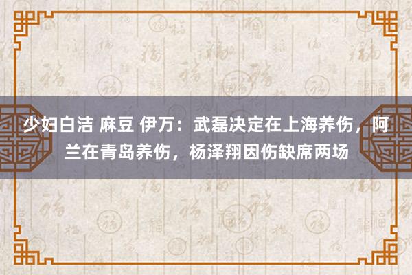 少妇白洁 麻豆 伊万：武磊决定在上海养伤，阿兰在青岛养伤，杨泽翔因伤缺席两场
