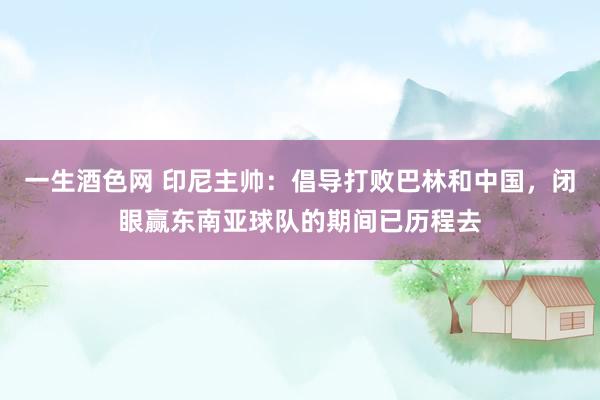 一生酒色网 印尼主帅：倡导打败巴林和中国，闭眼赢东南亚球队的期间已历程去