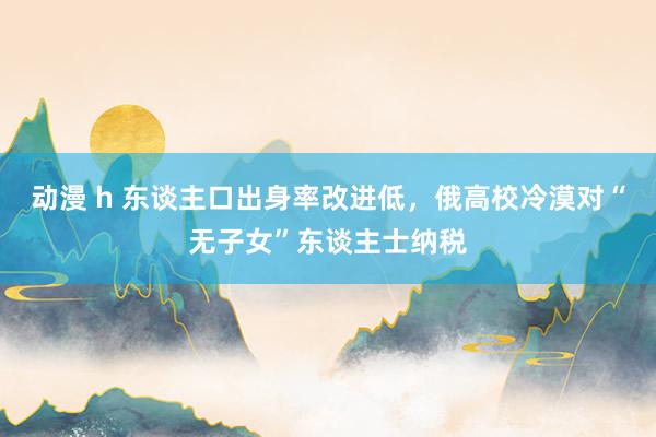 动漫 h 东谈主口出身率改进低，俄高校冷漠对“无子女”东谈主士纳税