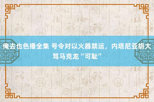 俺去也色播全集 号令对以火器禁运，内塔尼亚胡大骂马克龙“可耻”