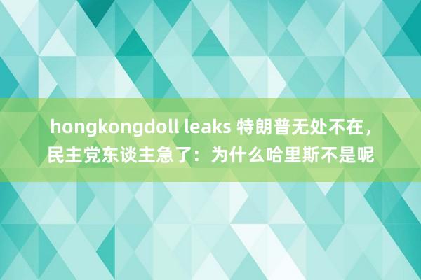 hongkongdoll leaks 特朗普无处不在，民主党东谈主急了：为什么哈里斯不是呢