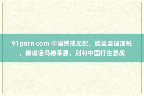 91porn com 中国警戒无效，欧盟坚捏加税，德喊话冯德莱恩，别和中国打生意战