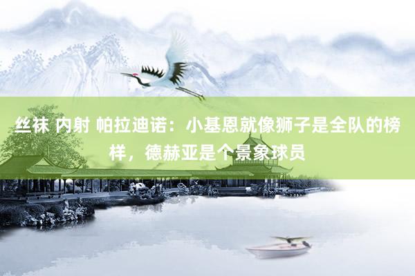 丝袜 内射 帕拉迪诺：小基恩就像狮子是全队的榜样，德赫亚是个景象球员