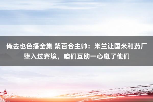俺去也色播全集 紫百合主帅：米兰让国米和药厂堕入过窘境，咱们互助一心赢了他们