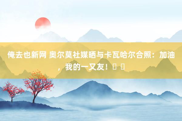 俺去也新网 奥尔莫社媒晒与卡瓦哈尔合照：加油，我的一又友！❤️