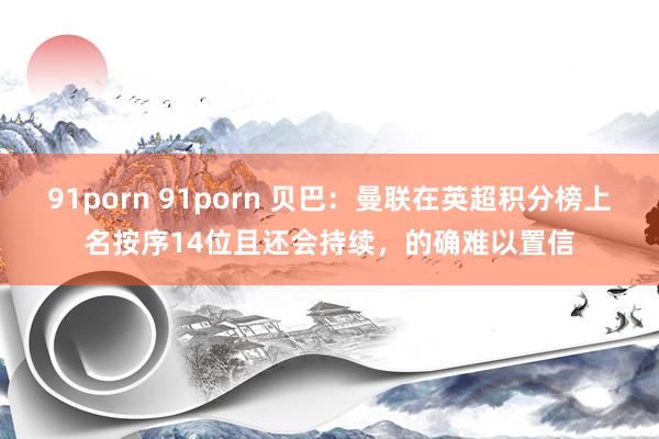 91porn 91porn 贝巴：曼联在英超积分榜上名按序14位且还会持续，的确难以置信