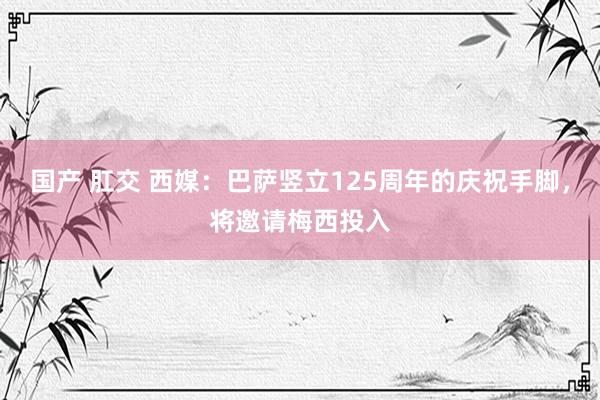 国产 肛交 西媒：巴萨竖立125周年的庆祝手脚，将邀请梅西投入