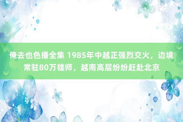 俺去也色播全集 1985年中越正强烈交火，边境常驻80万雄师，越南高层纷纷赶赴北京