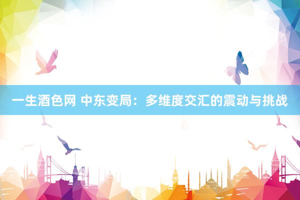 一生酒色网 中东变局：多维度交汇的震动与挑战