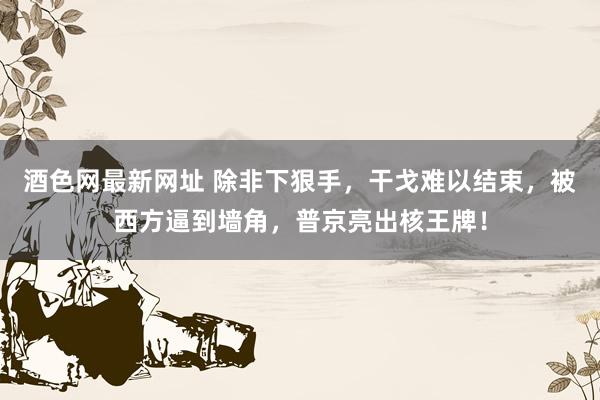 酒色网最新网址 除非下狠手，干戈难以结束，被西方逼到墙角，普京亮出核王牌！
