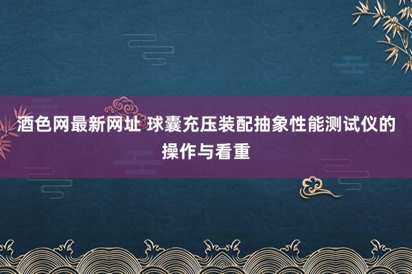 酒色网最新网址 球囊充压装配抽象性能测试仪的操作与看重