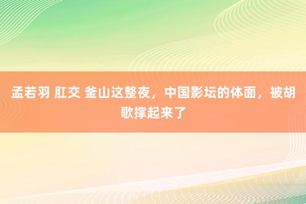 孟若羽 肛交 釜山这整夜，中国影坛的体面，被胡歌撑起来了