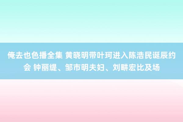 俺去也色播全集 黄晓明带叶珂进入陈浩民诞辰约会 钟丽缇、邹市明夫妇、刘畊宏比及场