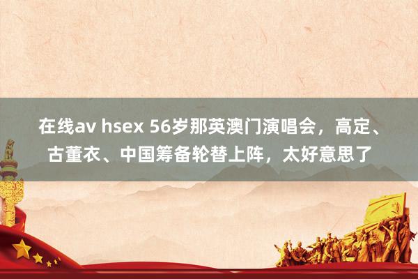 在线av hsex 56岁那英澳门演唱会，高定、古董衣、中国筹备轮替上阵，太好意思了
