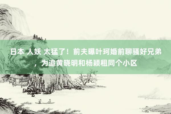 日本 人妖 太猛了！前夫曝叶珂婚前聊骚好兄弟，为追黄晓明和杨颖租同个小区