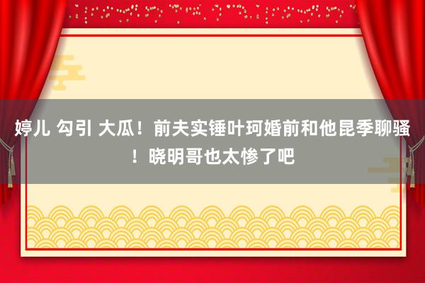 婷儿 勾引 大瓜！前夫实锤叶珂婚前和他昆季聊骚！晓明哥也太惨了吧