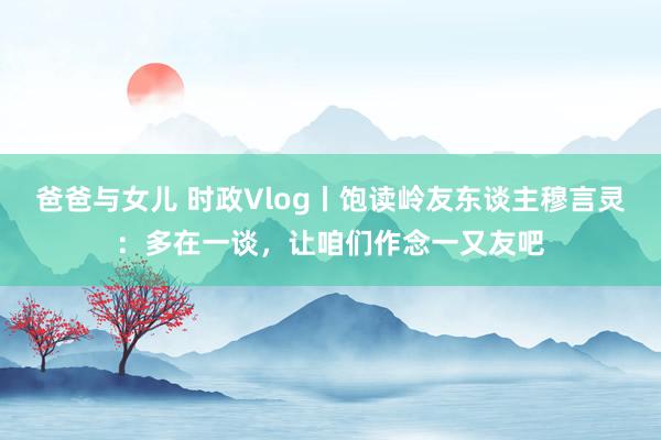 爸爸与女儿 时政Vlog丨饱读岭友东谈主穆言灵：多在一谈，让咱们作念一又友吧