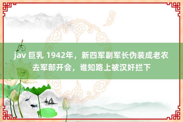 jav 巨乳 1942年，新四军副军长伪装成老农去军部开会，谁知路上被汉奸拦下