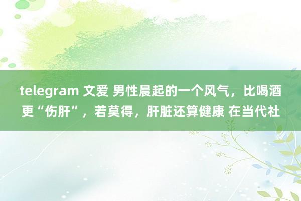 telegram 文爱 男性晨起的一个风气，比喝酒更“伤肝”，若莫得，肝脏还算健康 在当代社