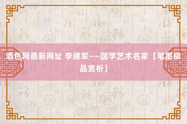 酒色网最新网址 李建军——国学艺术名家【笔墨极品赏析】