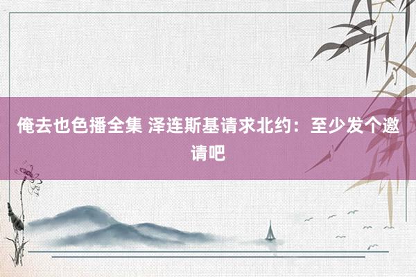 俺去也色播全集 泽连斯基请求北约：至少发个邀请吧