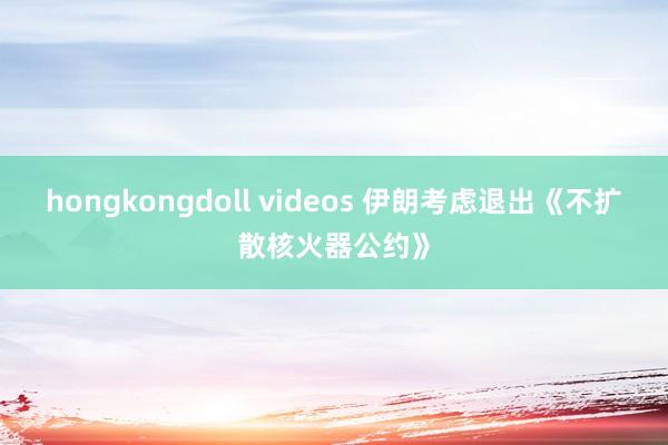 hongkongdoll videos 伊朗考虑退出《不扩散核火器公约》