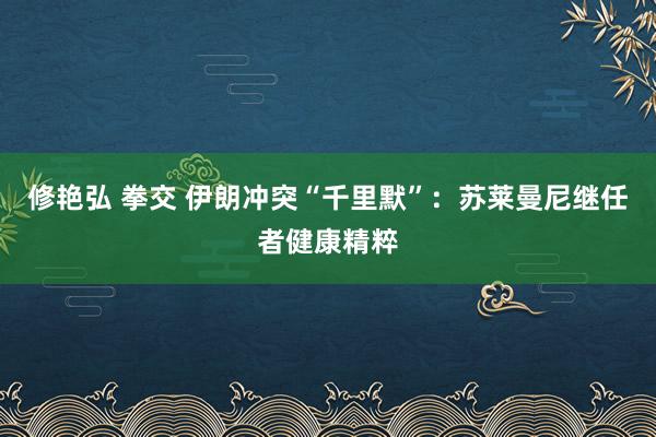修艳弘 拳交 伊朗冲突“千里默”：苏莱曼尼继任者健康精粹