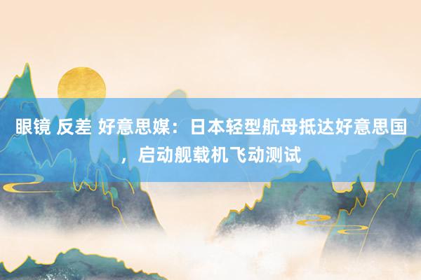 眼镜 反差 好意思媒：日本轻型航母抵达好意思国，启动舰载机飞动测试