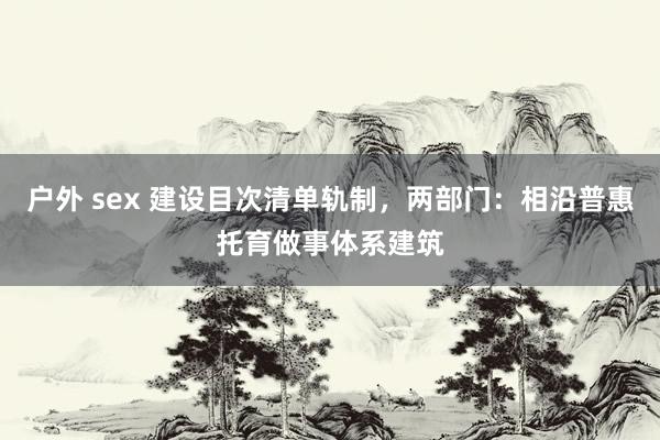 户外 sex 建设目次清单轨制，两部门：相沿普惠托育做事体系建筑