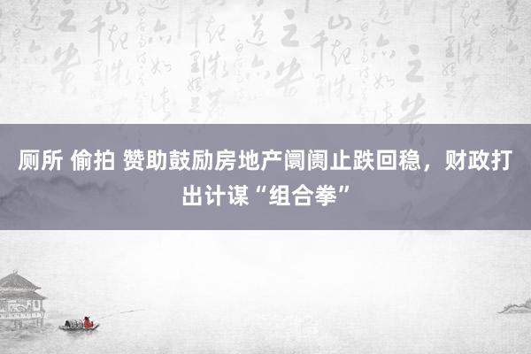 厕所 偷拍 赞助鼓励房地产阛阓止跌回稳，财政打出计谋“组合拳”