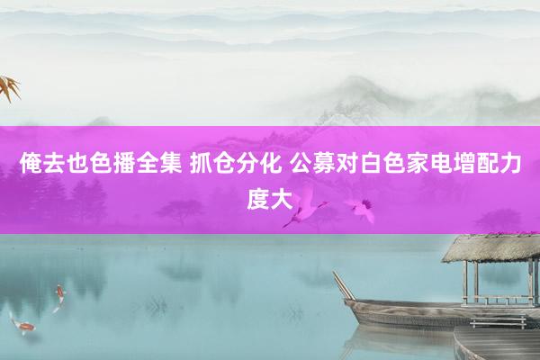 俺去也色播全集 抓仓分化 公募对白色家电增配力度大