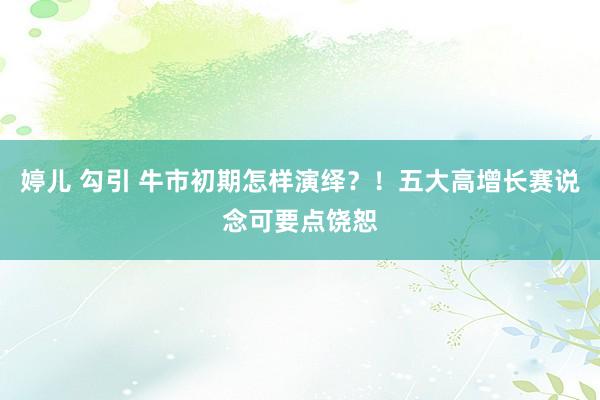 婷儿 勾引 牛市初期怎样演绎？！五大高增长赛说念可要点饶恕