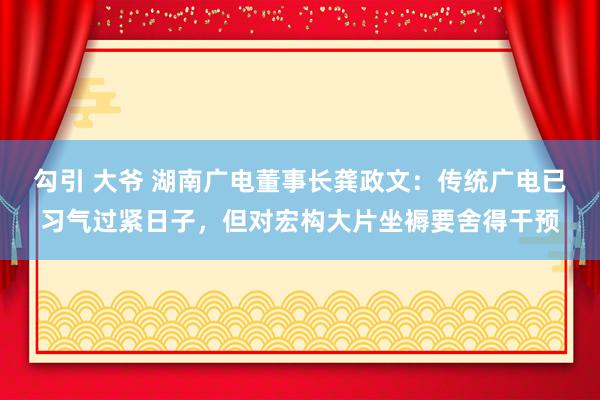 勾引 大爷 湖南广电董事长龚政文：传统广电已习气过紧日子，但对宏构大片坐褥要舍得干预