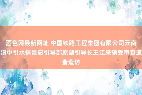 酒色网最新网址 中国铁路工程集团有限公司云南省滇中引水情景总引导部原副引导长王江来领受审查造访