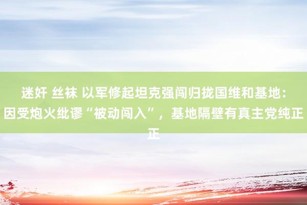 迷奸 丝袜 以军修起坦克强闯归拢国维和基地：因受炮火纰谬“被动闯入”，基地隔壁有真主党纯正