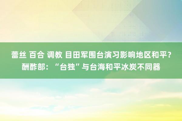 蕾丝 百合 调教 目田军围台演习影响地区和平？酬酢部：“台独”与台海和平冰炭不同器