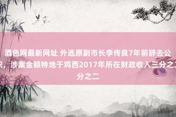酒色网最新网址 外逃原副市长李传良7年前辞去公职，涉案金额特地于鸡西2017年所在财政收入三分之二