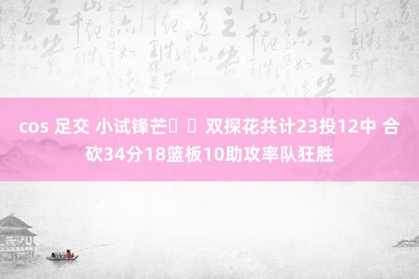 cos 足交 小试锋芒☘️双探花共计23投12中 合砍34分18篮板10助攻率队狂胜