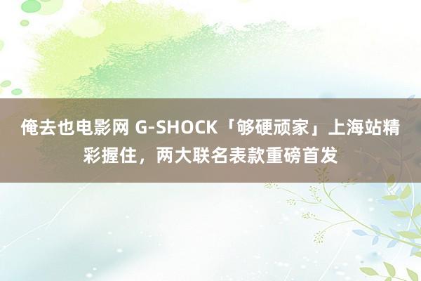 俺去也电影网 G-SHOCK「够硬顽家」上海站精彩握住，两大联名表款重磅首发