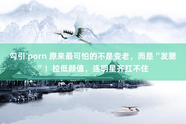 勾引 porn 原来最可怕的不是变老，而是“发腮”！拉低颜值，连明星齐扛不住