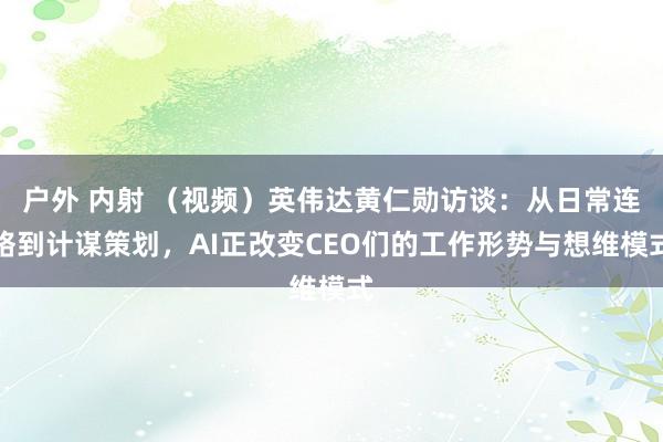户外 内射 （视频）英伟达黄仁勋访谈：从日常连络到计谋策划，AI正改变CEO们的工作形势与想维模式