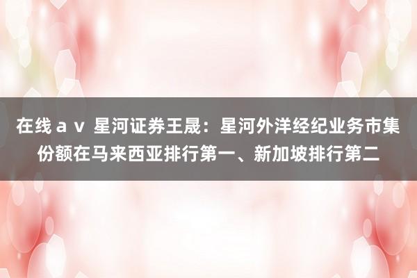 在线ａｖ 星河证券王晟：星河外洋经纪业务市集份额在马来西亚排行第一、新加坡排行第二