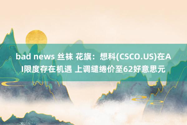 bad news 丝袜 花旗：想科(CSCO.US)在AI限度存在机遇 上调缱绻价至62好意思元