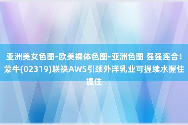亚洲美女色图-欧美裸体色图-亚洲色图 强强连合！蒙牛(02319)联袂AWS引颈外洋乳业可握续水握住